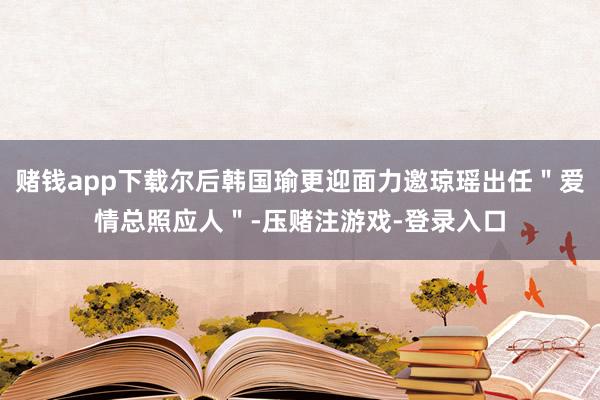 赌钱app下载尔后韩国瑜更迎面力邀琼瑶出任＂爱情总照应人＂-压赌注游戏-登录入口