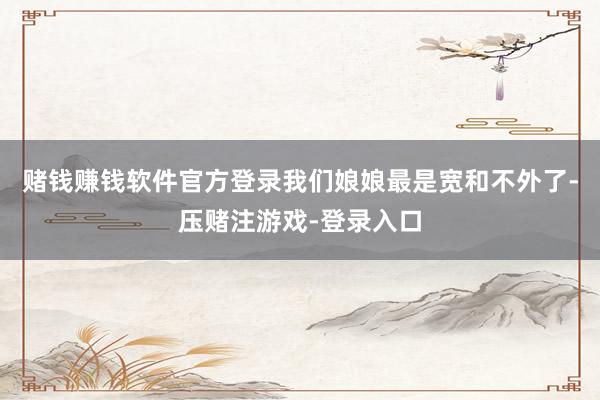 赌钱赚钱软件官方登录我们娘娘最是宽和不外了-压赌注游戏-登录入口