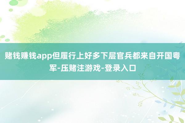 赌钱赚钱app但履行上好多下层官兵都来自开国粤军-压赌注游戏-登录入口
