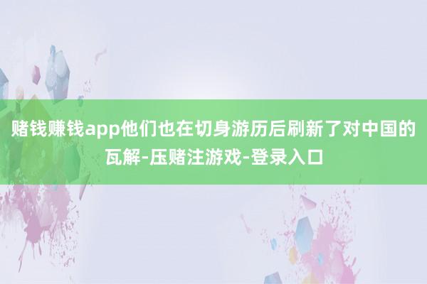 赌钱赚钱app他们也在切身游历后刷新了对中国的瓦解-压赌注游戏-登录入口
