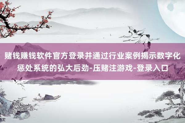 赌钱赚钱软件官方登录并通过行业案例揭示数字化惩处系统的弘大后劲-压赌注游戏-登录入口