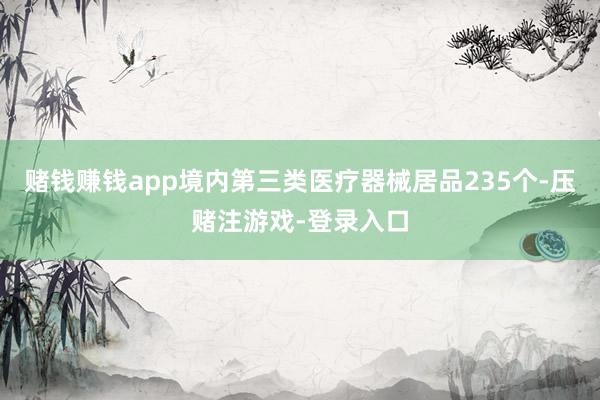 赌钱赚钱app境内第三类医疗器械居品235个-压赌注游戏-登录入口