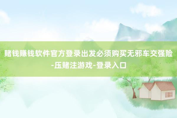 赌钱赚钱软件官方登录出发必须购买无邪车交强险-压赌注游戏-登录入口