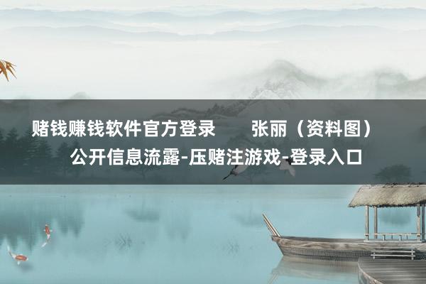 赌钱赚钱软件官方登录       张丽（资料图）    公开信息流露-压赌注游戏-登录入口