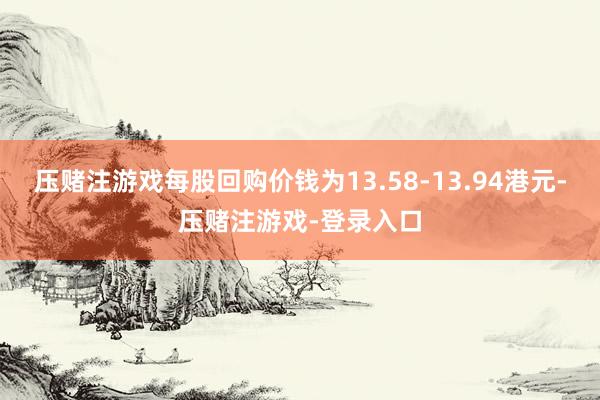 压赌注游戏每股回购价钱为13.58-13.94港元-压赌注游戏-登录入口