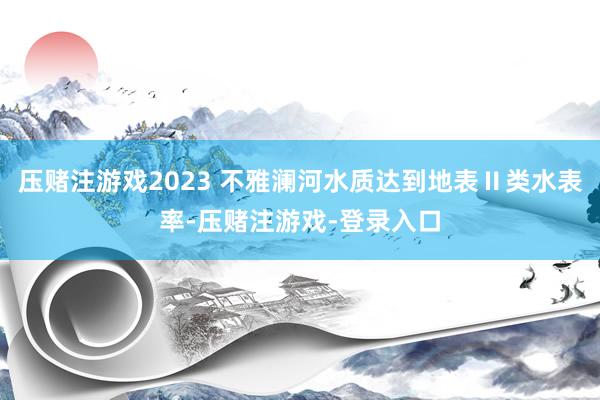 压赌注游戏2023 不雅澜河水质达到地表Ⅱ类水表率-压赌注游戏-登录入口