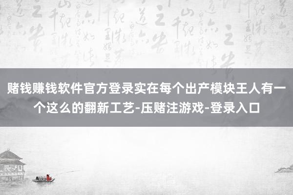 赌钱赚钱软件官方登录实在每个出产模块王人有一个这么的翻新工艺-压赌注游戏-登录入口