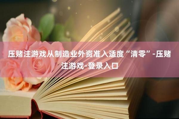 压赌注游戏　　从制造业外资准入适度“清零”-压赌注游戏-登录入口