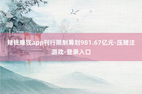赌钱赚钱app刊行限制筹划981.67亿元-压赌注游戏-登录入口