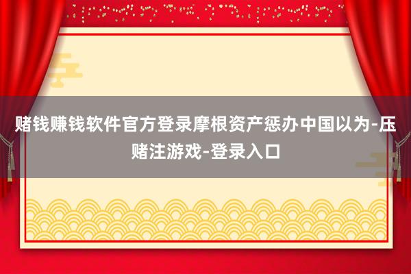 赌钱赚钱软件官方登录摩根资产惩办中国以为-压赌注游戏-登录入口