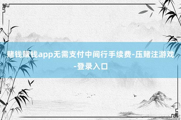 赌钱赚钱app无需支付中间行手续费-压赌注游戏-登录入口
