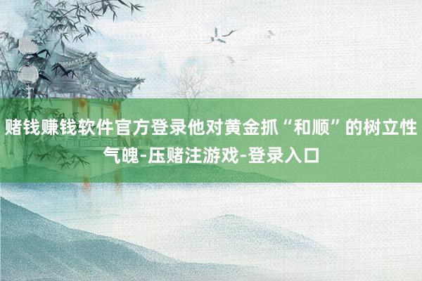 赌钱赚钱软件官方登录他对黄金抓“和顺”的树立性气魄-压赌注游戏-登录入口