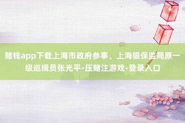 赌钱app下载上海市政府参事、上海银保监局原一级巡缉员张光平-压赌注游戏-登录入口