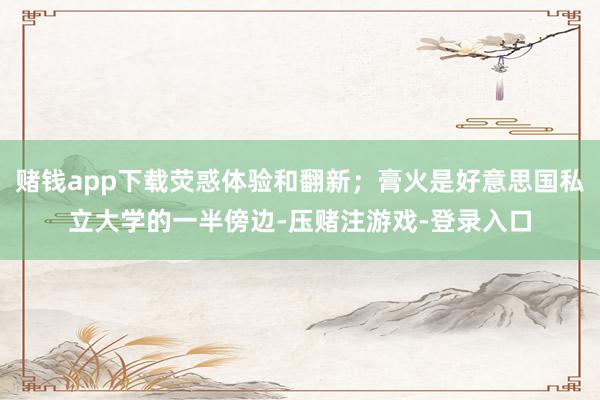 赌钱app下载荧惑体验和翻新；膏火是好意思国私立大学的一半傍边-压赌注游戏-登录入口