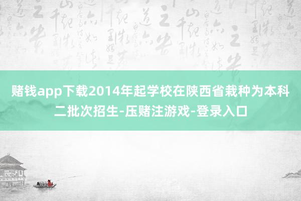 赌钱app下载2014年起学校在陕西省栽种为本科二批次招生-压赌注游戏-登录入口