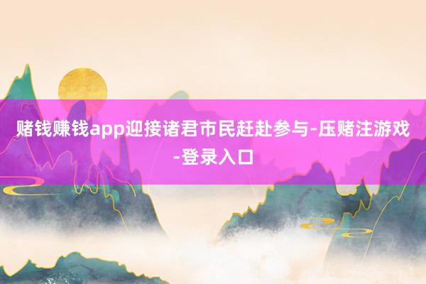 赌钱赚钱app迎接诸君市民赶赴参与-压赌注游戏-登录入口