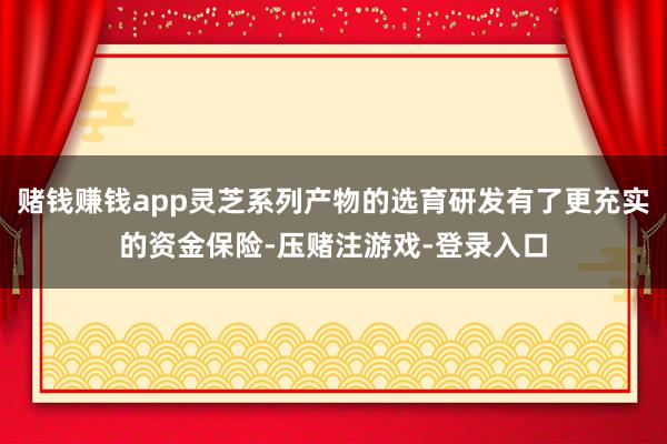 赌钱赚钱app灵芝系列产物的选育研发有了更充实的资金保险-压赌注游戏-登录入口