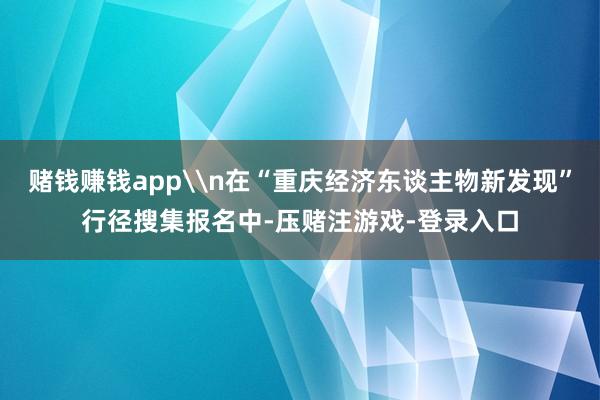 赌钱赚钱app\n在“重庆经济东谈主物新发现”行径搜集报名中-压赌注游戏-登录入口