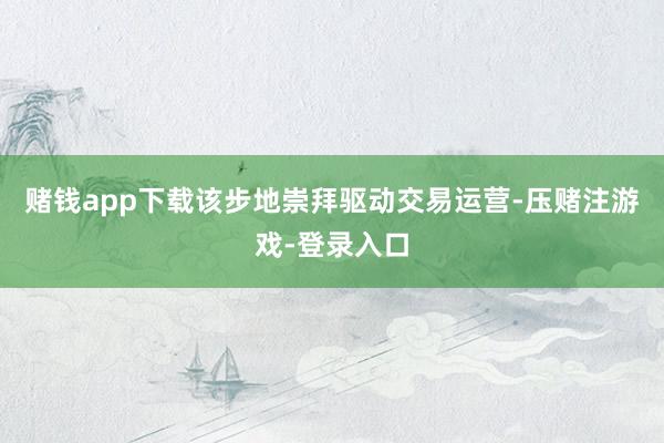 赌钱app下载该步地崇拜驱动交易运营-压赌注游戏-登录入口