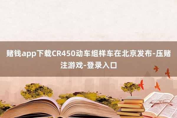 赌钱app下载CR450动车组样车在北京发布-压赌注游戏-登录入口