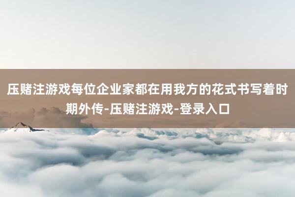 压赌注游戏每位企业家都在用我方的花式书写着时期外传-压赌注游戏-登录入口
