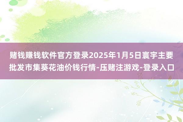 赌钱赚钱软件官方登录2025年1月5日寰宇主要批发市集葵花油价钱行情-压赌注游戏-登录入口