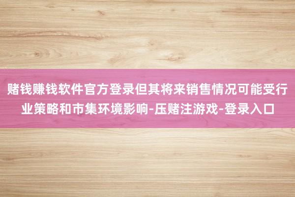 赌钱赚钱软件官方登录但其将来销售情况可能受行业策略和市集环境影响-压赌注游戏-登录入口