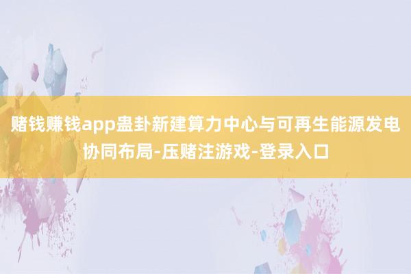 赌钱赚钱app蛊卦新建算力中心与可再生能源发电协同布局-压赌注游戏-登录入口