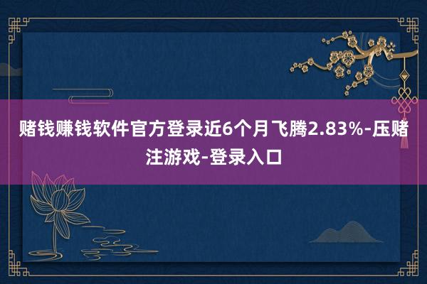 赌钱赚钱软件官方登录近6个月飞腾2.83%-压赌注游戏-登录入口
