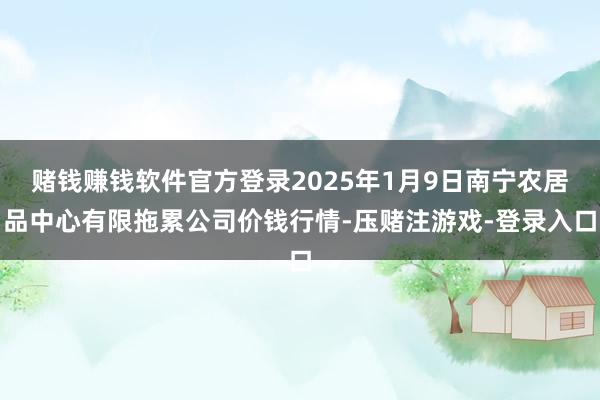赌钱赚钱软件官方登录2025年1月9日南宁农居品中心有限拖累公司价钱行情-压赌注游戏-登录入口