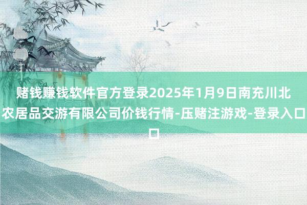 赌钱赚钱软件官方登录2025年1月9日南充川北农居品交游有限公司价钱行情-压赌注游戏-登录入口
