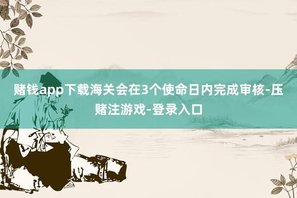 赌钱app下载海关会在3个使命日内完成审核-压赌注游戏-登录入口
