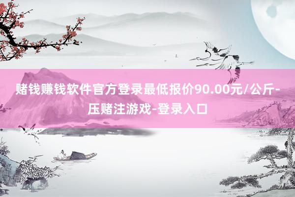 赌钱赚钱软件官方登录最低报价90.00元/公斤-压赌注游戏-登录入口