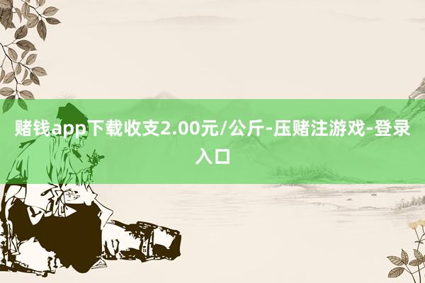 赌钱app下载收支2.00元/公斤-压赌注游戏-登录入口