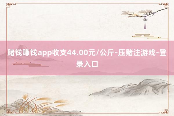 赌钱赚钱app收支44.00元/公斤-压赌注游戏-登录入口