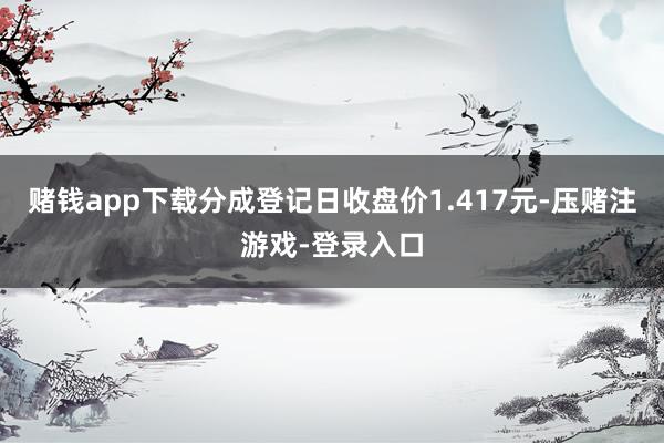 赌钱app下载分成登记日收盘价1.417元-压赌注游戏-登录入口