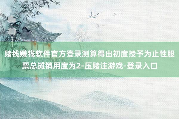 赌钱赚钱软件官方登录测算得出初度授予为止性股票总摊销用度为2-压赌注游戏-登录入口