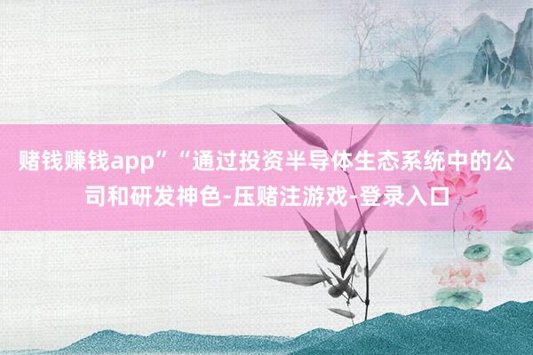 赌钱赚钱app”“通过投资半导体生态系统中的公司和研发神色-压赌注游戏-登录入口