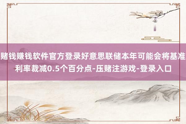 赌钱赚钱软件官方登录好意思联储本年可能会将基准利率裁减0.5个百分点-压赌注游戏-登录入口