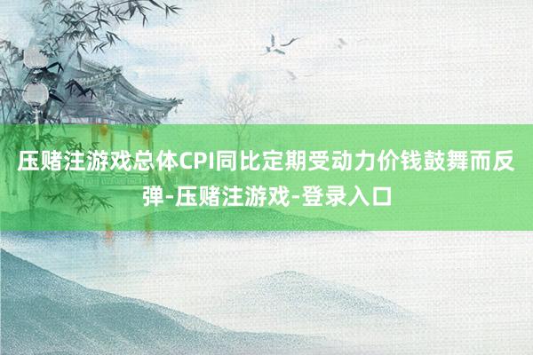压赌注游戏总体CPI同比定期受动力价钱鼓舞而反弹-压赌注游戏-登录入口