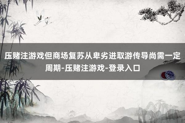 压赌注游戏但商场复苏从卑劣进取游传导尚需一定周期-压赌注游戏-登录入口