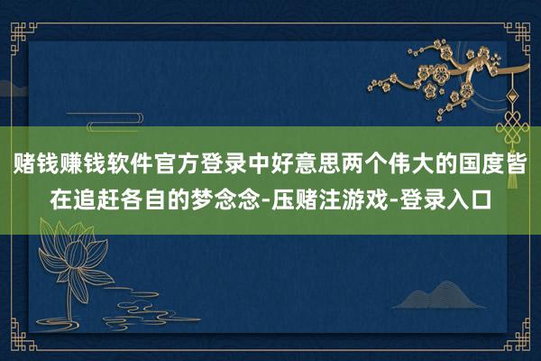 赌钱赚钱软件官方登录中好意思两个伟大的国度皆在追赶各自的梦念念-压赌注游戏-登录入口