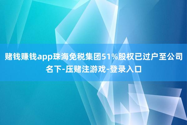 赌钱赚钱app珠海免税集团51%股权已过户至公司名下-压赌注游戏-登录入口