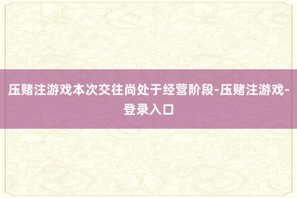 压赌注游戏本次交往尚处于经营阶段-压赌注游戏-登录入口