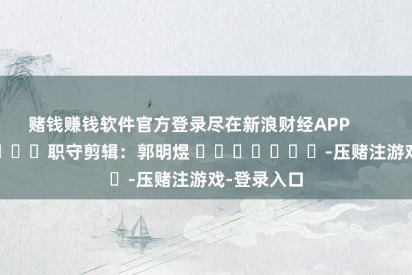 赌钱赚钱软件官方登录尽在新浪财经APP            						职守剪辑：郭明煜 							-压赌注游戏-登录入口