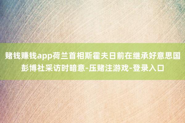赌钱赚钱app荷兰首相斯霍夫日前在继承好意思国彭博社采访时暗意-压赌注游戏-登录入口