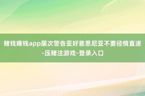 赌钱赚钱app屡次警告亚好意思尼亚不要径情直遂-压赌注游戏-登录入口