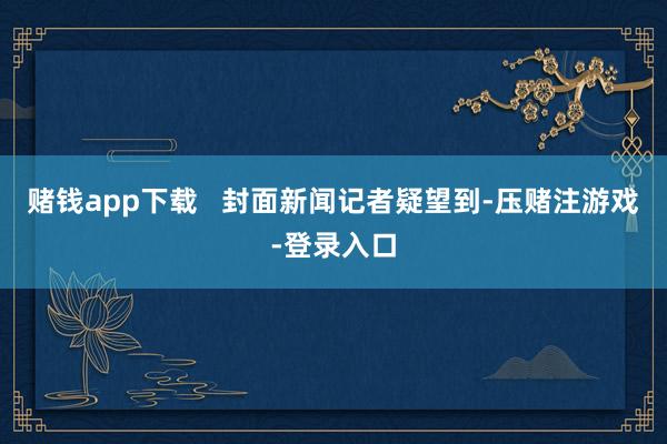 赌钱app下载   封面新闻记者疑望到-压赌注游戏-登录入口