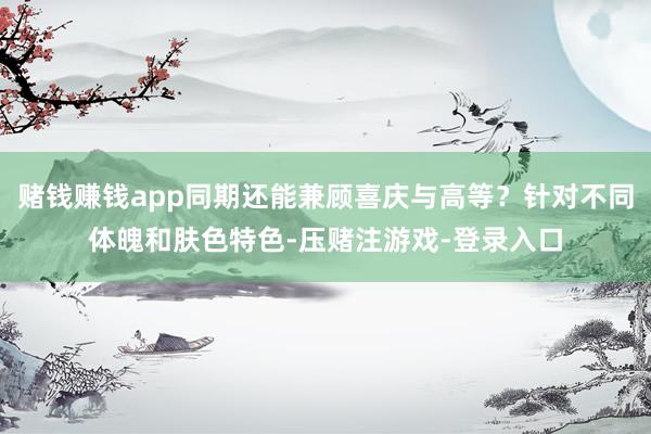 赌钱赚钱app同期还能兼顾喜庆与高等？针对不同体魄和肤色特色-压赌注游戏-登录入口