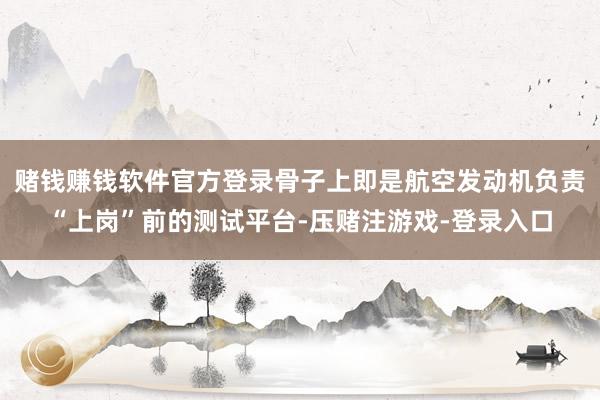 赌钱赚钱软件官方登录骨子上即是航空发动机负责“上岗”前的测试平台-压赌注游戏-登录入口